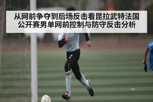 从网前争夺到后场反击看昆拉武特法国公开赛男单网前控制与防守反击分析
